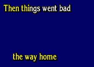 Then things went bad

the way home