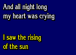 And all night long
my heart was crying

I saw the rising
of the sun