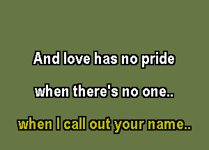 And love has no pride

when there's no one..

when I call out your name..