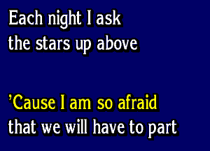 Each night I ask
the stars up above

Cause I am so afraid
that we will have to part