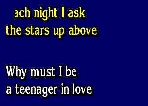 ach night I ask
the stars up above

Why must I be
a teenager in love