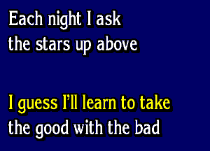 Each night I ask
the stars up above

I guess Pll learn to take
the good with the bad