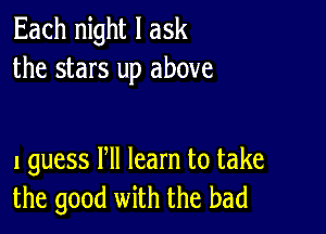 Each night I ask
the stars up above

I guess Pll learn to take
the good with the bad