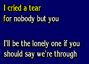 I cried a tear
for nobody but you

PM he the lonely one if you
should say wefre through