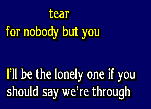 tear
for nobody but you

PM he the lonely one if you
should say wefre through