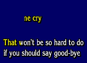 ne cry

That wonT be so hard to do
if you should say good-bye