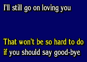 Fll still go on loving you

That wonT be so hard to do
if you should say good-bye