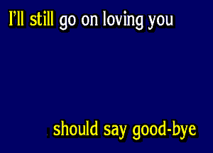 Fll still go on loving you

should say good-bye