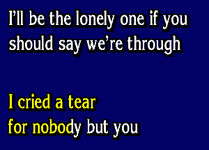 PM he the lonely one if you
should say we re through

I cried a tear
for nobody but you