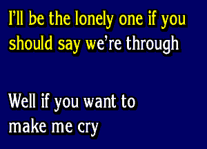 PM he the lonely one if you
should say we re through

Well if you want to
make me cry