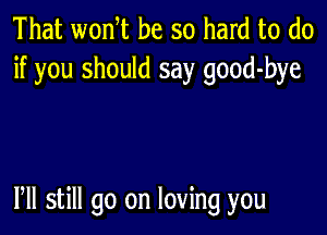 That wonT be so hard to do
if you should say good-bye

Pll still go on loving you