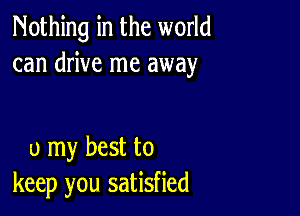 Nothing in the world
can drive me away

0 my best to
keep you satisfied