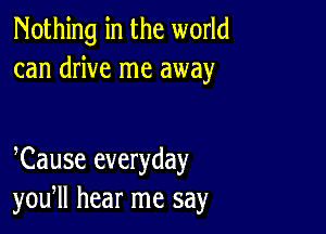 Nothing in the world
can drive me away

Cause everyday
you, hear me say