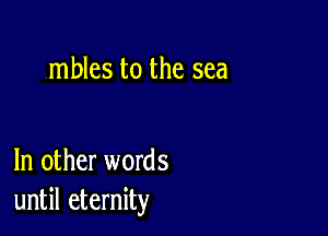 mbles to the sea

In other words
until eternity