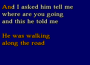 And I asked him tell me
Where are you going
and this he told me

He was walking
along the road