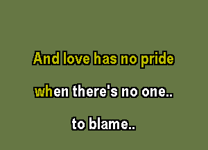 And love has no pride

when there's no one..

to blame..