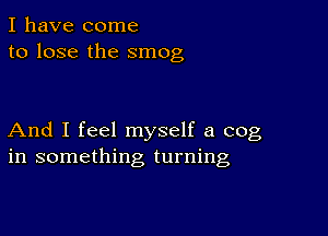 I have come
to lose the smog

And I feel myself a cog
in something turning