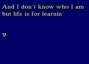 And I don't know Who I am
but life is for learnin'