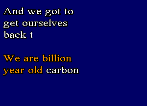 And we got to
get ourselves
back I

XVe are billion
year old carbon