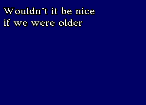 TWouldn't it be nice
if we were older