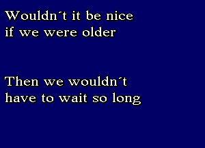 TWouldn't it be nice
if we were older

Then we wouldn't
have to wait so long