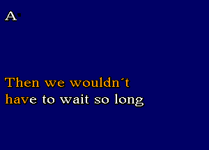 Then we wouldn't
have to wait so long