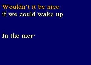 TWouldn't it be nice
if we could wake up

In the mor'