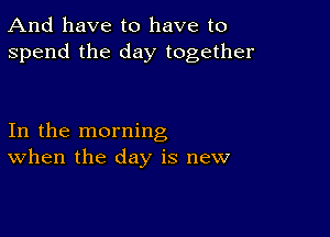 And have to have to
spend the day together

In the morning
When the day is new