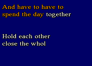 And have to have to
spend the day together

Hold each other
close the whol