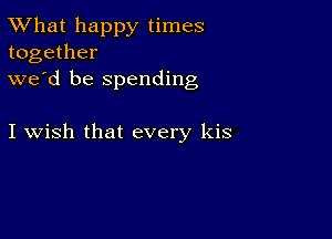 TWhat happy times
together

we'd be spending

I wish that every kis