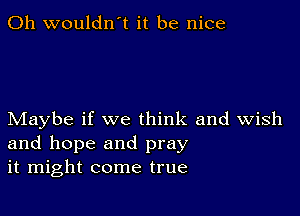 0h wouldn't it be nice

Maybe if we think and Wish
and hope and pray
it might come true