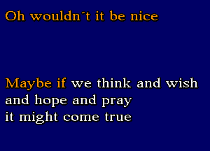 0h wouldn't it be nice

Maybe if we think and Wish
and hope and pray
it might come true