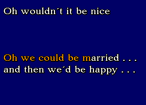 0h wouldn't it be nice

Oh we could be married . . .
and then we'd be happy . . .