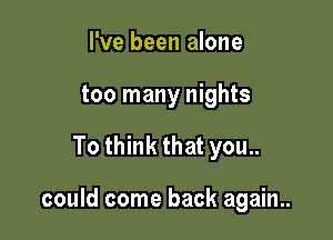 I've been alone
too many nights

To think that you..

could come back again..