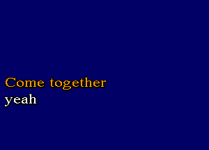 Come together
yeah