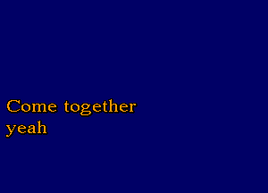 Come together
yeah