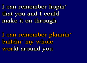 I can remember hopinI
that you and I could
make it on through

I can remember planninI
buildin' my whole
world around you