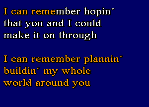 I can remember hopinI
that you and I could
make it on through

I can remember planninI
buildin' my whole
world around you