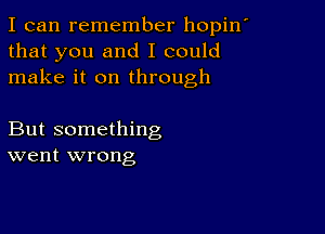 I can remember hopin'
that you and I could
make it on through

But something
went wrong