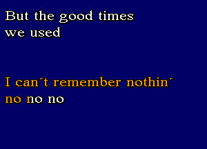 But the good times
we used

I can't remember nothin
no no no