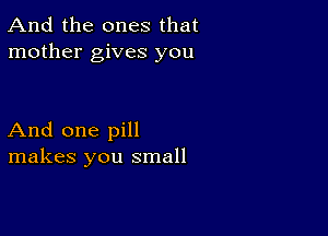 And the ones that
mother gives you

And one pill
makes you small