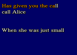 Has given you the call
call Alice

XVhen she was just small