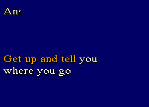 Get up and tell you
where you go