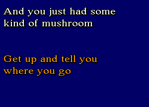 And you just had some
kind of mushroom

Get up and tell you
where you go