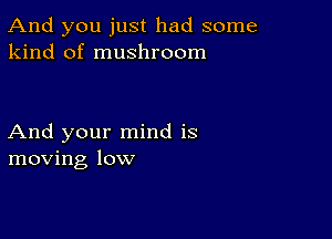 And you just had some
kind of mushroom

And your mind is
moving low