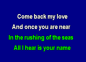 Come back my love
And once you are near

In the rushing of the seas

All I hear is your name