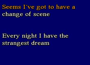 Seems I've got to have a
change of scene

Every night I have the
strangest dream