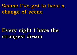 Seems I've got to have a
change of scene

Every night I have the
strangest dream