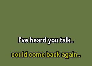 I've heard you talk..

could come back again..