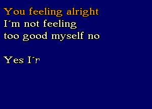 You feeling alright
I'm not feeling
too good myself no

Yes 1'!